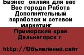 Бизнес- онлайн для вас! - Все города Работа » Дополнительный заработок и сетевой маркетинг   . Приморский край,Дальнегорск г.